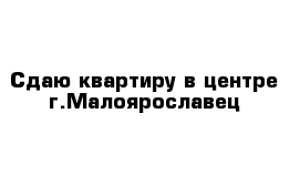 Сдаю квартиру в центре г.Малоярославец